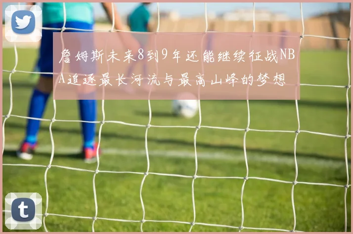 詹姆斯未来8到9年还能继续征战NBA追逐最长河流与最高山峰的梦想