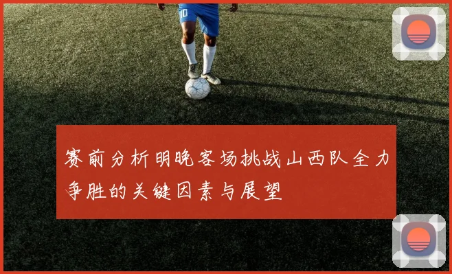 赛前分析明晚客场挑战山西队全力争胜的关键因素与展望