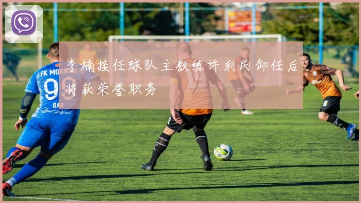 李楠接任球队主教练许利民卸任后将获荣誉职务