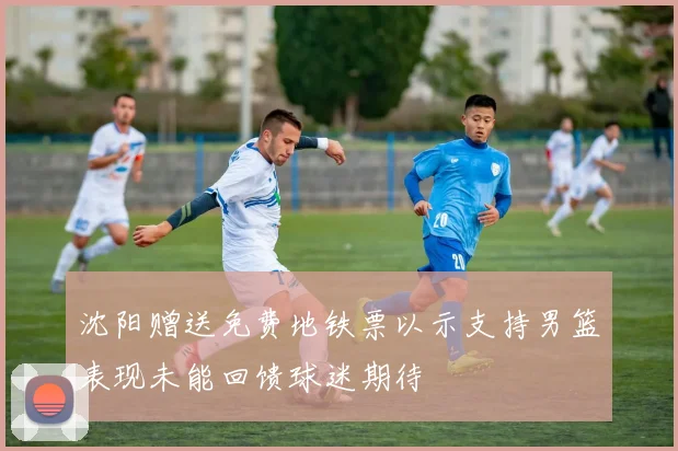 沈阳赠送免费地铁票以示支持男篮表现未能回馈球迷期待