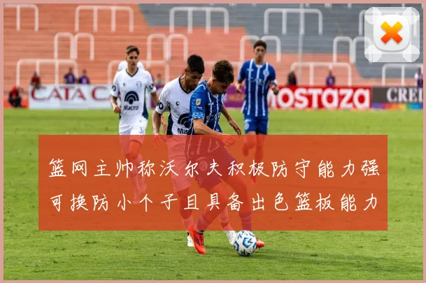 篮网主帅称沃尔夫积极防守能力强可换防小个子且具备出色篮板能力
