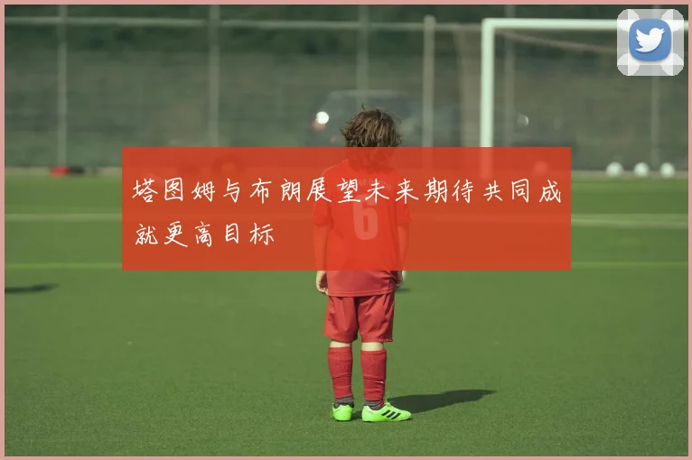 塔图姆与布朗展望未来期待共同成就更高目标