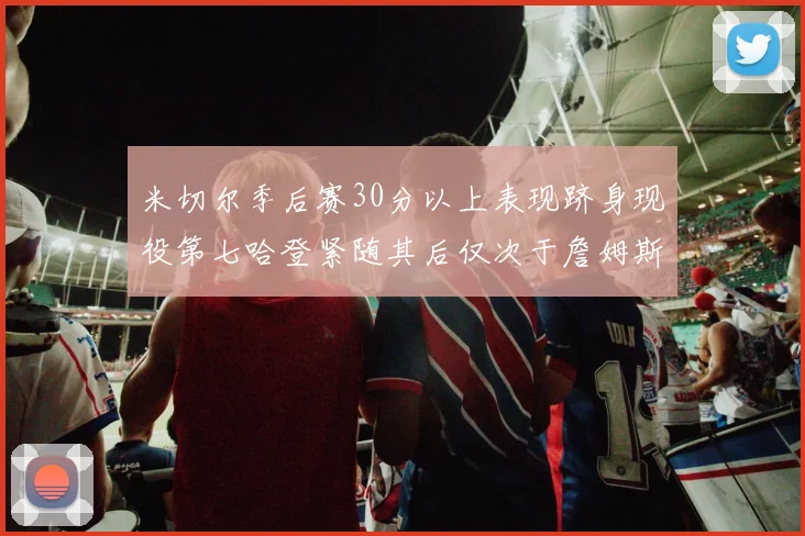 米切尔季后赛30分以上表现跻身现役第七哈登紧随其后仅次于詹姆斯杜兰特库里