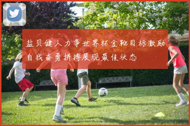 盐贝健人力争世界杯金靴目标激励自我奋勇拼搏展现最佳状态