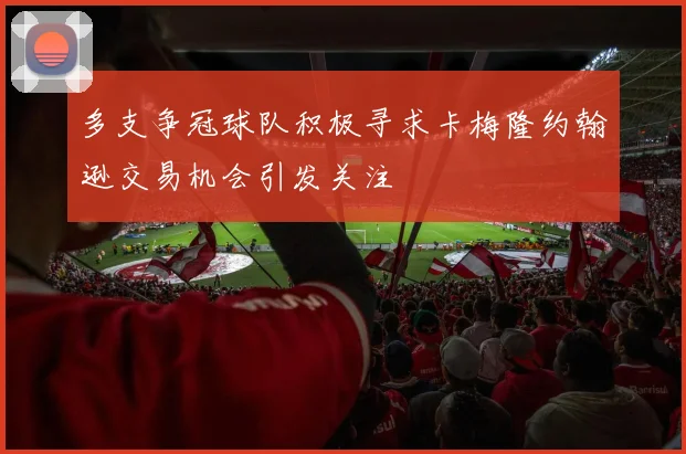 多支争冠球队积极寻求卡梅隆约翰逊交易机会引发关注