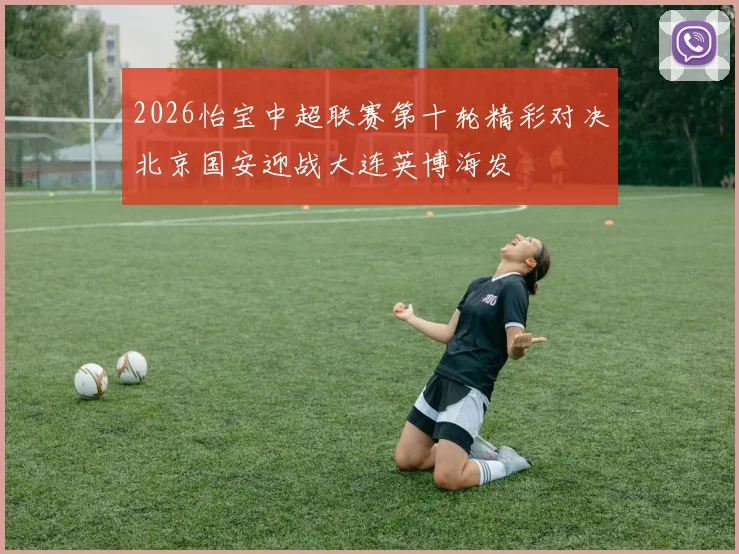 2026怡宝中超联赛第十轮精彩对决北京国安迎战大连英博海发