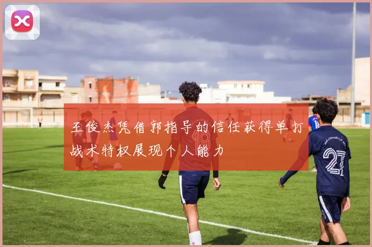 王俊杰凭借郭指导的信任获得单打战术特权展现个人能力