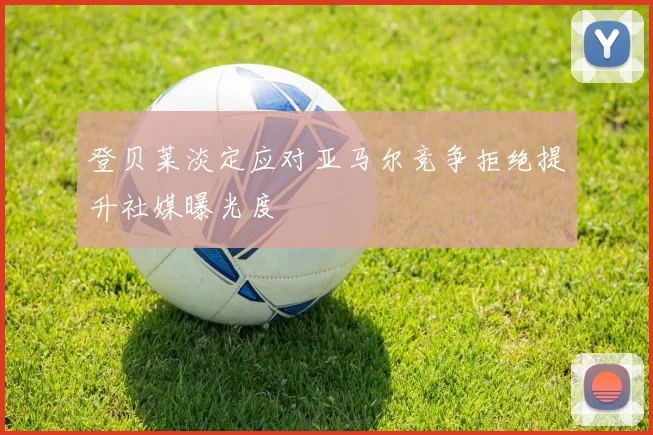 登贝莱淡定应对亚马尔竞争拒绝提升社媒曝光度