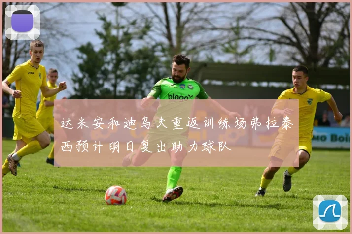 达米安和迪乌夫重返训练场弗拉泰西预计明日复出助力球队