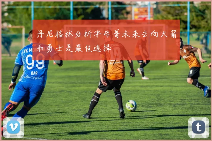 丹尼格林分析字母哥未来去向火箭和勇士是最佳选择
