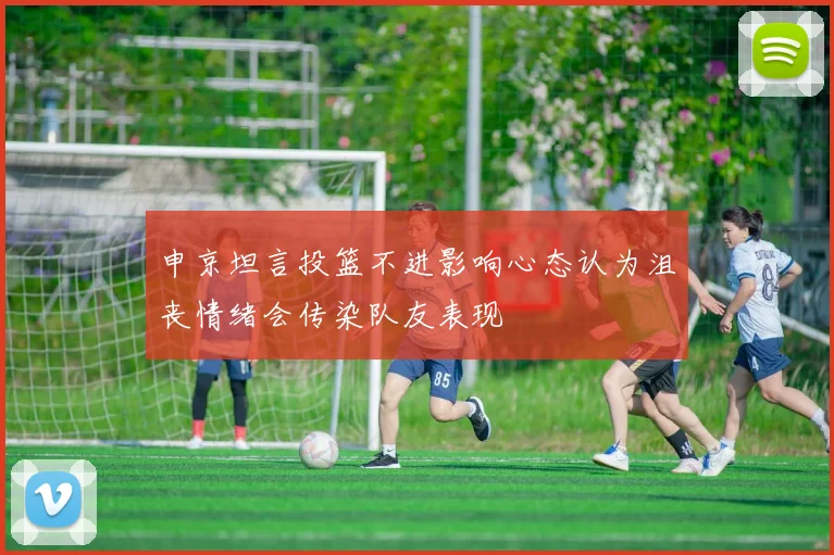 申京坦言投篮不进影响心态认为沮丧情绪会传染队友表现