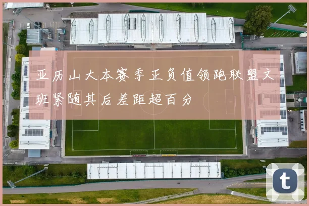 亚历山大本赛季正负值领跑联盟文班紧随其后差距超百分