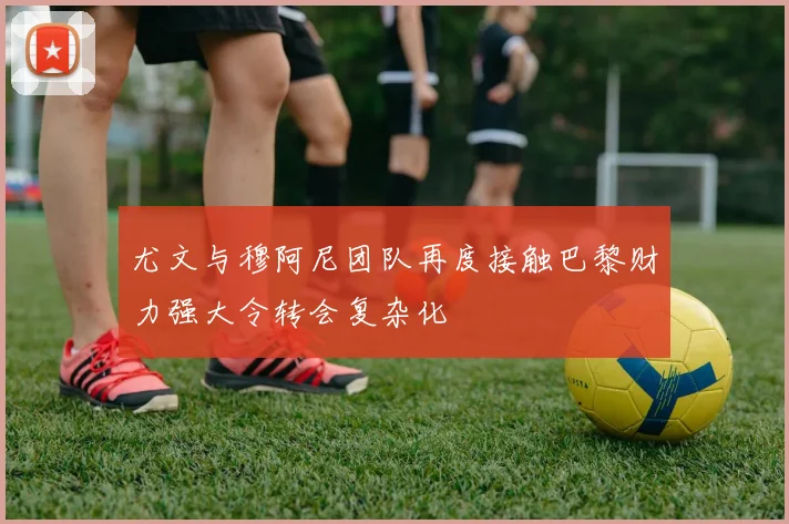 尤文与穆阿尼团队再度接触巴黎财力强大令转会复杂化