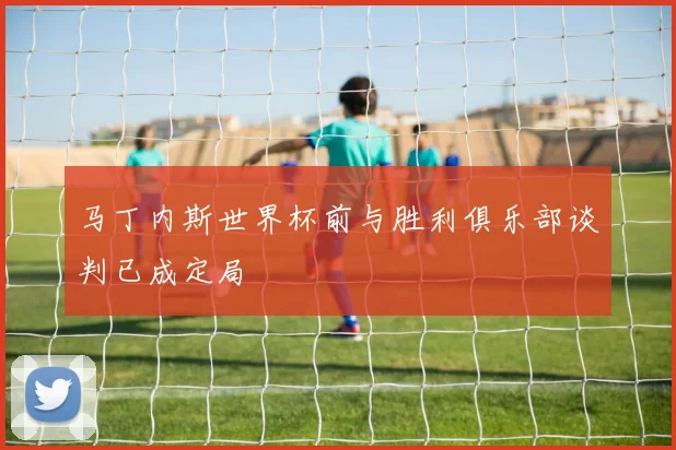 马丁内斯世界杯前与胜利俱乐部谈判已成定局
