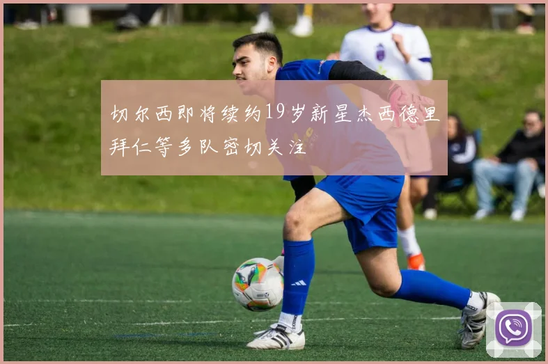 切尔西即将续约19岁新星杰西德里拜仁等多队密切关注