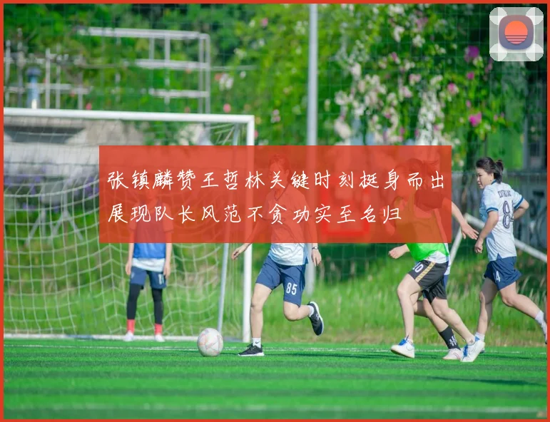 张镇麟赞王哲林关键时刻挺身而出展现队长风范不贪功实至名归