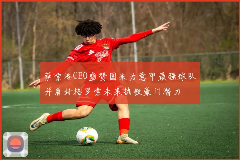 萨索洛CEO盛赞国米为意甲最强球队并看好格罗索未来执教豪门潜力