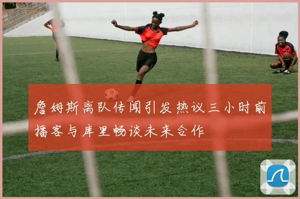 詹姆斯离队传闻引发热议三小时前播客与库里畅谈未来合作