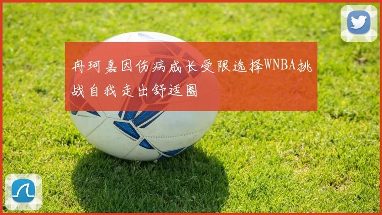 冉珂嘉因伤病成长受限选择WNBA挑战自我走出舒适圈