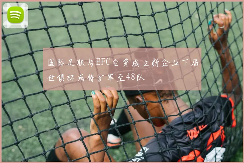 国际足联与EFC合资成立新企业下届世俱杯或将扩军至48队