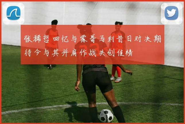 张稀哲回忆与蒙哥马利昔日对决期待今与其并肩作战共创佳绩