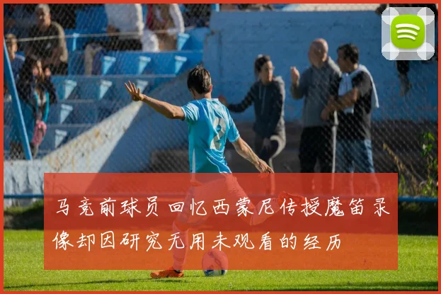 马竞前球员回忆西蒙尼传授魔笛录像却因研究无用未观看的经历